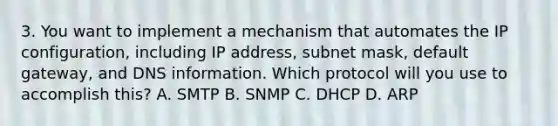 3. You want to implement a mechanism that automates the IP configuration, including IP address, subnet mask, default gateway, and DNS information. Which protocol will you use to accomplish this? A. SMTP B. SNMP C. DHCP D. ARP