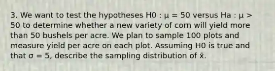 3. We want to test the hypotheses H0 : μ = 50 versus Ha : μ > 50 to determine whether a new variety of corn will yield more than 50 bushels per acre. We plan to sample 100 plots and measure yield per acre on each plot. Assuming H0 is true and that σ = 5, describe the sampling distribution of x̄.