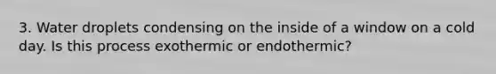 3. Water droplets condensing on the inside of a window on a cold day. Is this process exothermic or endothermic?