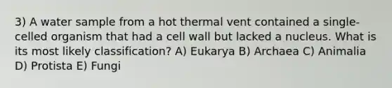 3) A water sample from a hot thermal vent contained a single-celled organism that had a cell wall but lacked a nucleus. What is its most likely classification? A) Eukarya B) Archaea C) Animalia D) Protista E) Fungi