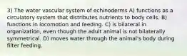 3) The water vascular system of echinoderms A) functions as a circulatory system that distributes nutrients to body cells. B) functions in locomotion and feeding. C) is bilateral in organization, even though the adult animal is not bilaterally symmetrical. D) moves water through the animal's body during filter feeding.