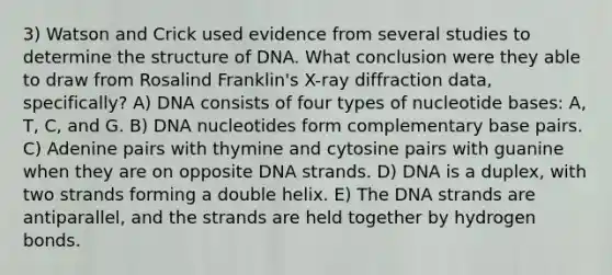 3) Watson and Crick used evidence from several studies to determine the structure of DNA. What conclusion were they able to draw from Rosalind Franklin's X-ray diffraction data, specifically? A) DNA consists of four types of nucleotide bases: A, T, C, and G. B) DNA nucleotides form complementary base pairs. C) Adenine pairs with thymine and cytosine pairs with guanine when they are on opposite DNA strands. D) DNA is a duplex, with two strands forming a double helix. E) The DNA strands are antiparallel, and the strands are held together by hydrogen bonds.