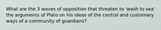 What are the 3 waves of opposition that threaten to 'wash to sea' the arguments of Plato on his ideas of the central and customary ways of a community of guardians?