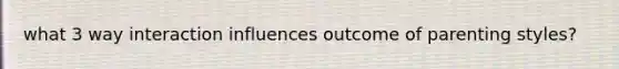 what 3 way interaction influences outcome of parenting styles?