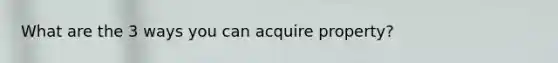 What are the 3 ways you can acquire property?
