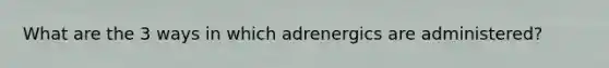 What are the 3 ways in which adrenergics are administered?