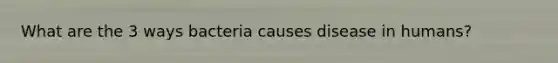 What are the 3 ways bacteria causes disease in humans?