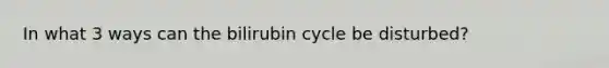 In what 3 ways can the bilirubin cycle be disturbed?