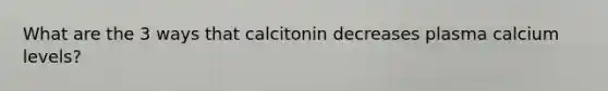 What are the 3 ways that calcitonin decreases plasma calcium levels?