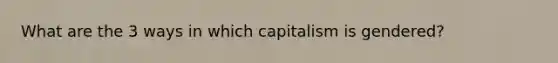 What are the 3 ways in which capitalism is gendered?