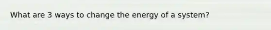 What are 3 ways to change the energy of a system?