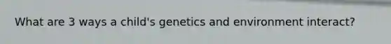 What are 3 ways a child's genetics and environment interact?