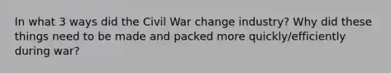 In what 3 ways did the Civil War change industry? Why did these things need to be made and packed more quickly/efficiently during war?