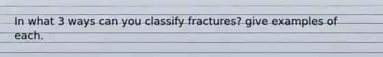 In what 3 ways can you classify fractures? give examples of each.