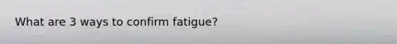 What are 3 ways to confirm fatigue?