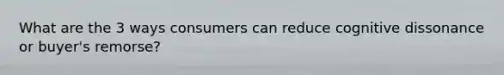 What are the 3 ways consumers can reduce cognitive dissonance or buyer's remorse?