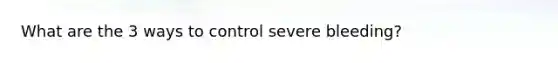 What are the 3 ways to control severe bleeding?