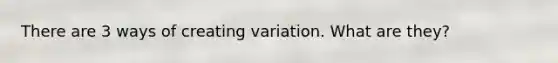 There are 3 ways of creating variation. What are they?