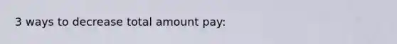 3 ways to decrease total amount pay: