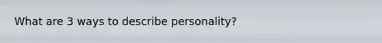 What are 3 ways to describe personality?