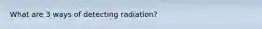 What are 3 ways of detecting radiation?