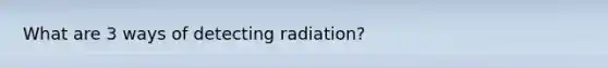 What are 3 ways of detecting radiation?