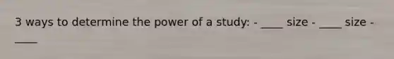 3 ways to determine the power of a study: - ____ size - ____ size - ____