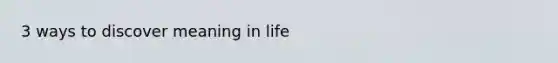 3 ways to discover meaning in life