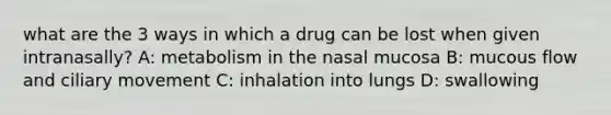 what are the 3 ways in which a drug can be lost when given intranasally? A: metabolism in the nasal mucosa B: mucous flow and ciliary movement C: inhalation into lungs D: swallowing