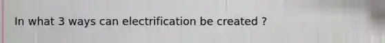 In what 3 ways can electrification be created ?
