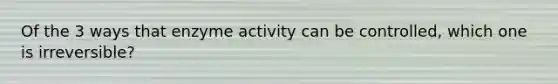 Of the 3 ways that enzyme activity can be controlled, which one is irreversible?