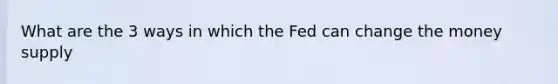 What are the 3 ways in which the Fed can change the money supply