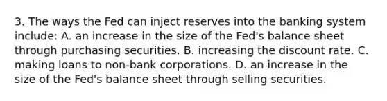 3. The ways the Fed can inject reserves into the banking system include: A. an increase in the size of the Fed's balance sheet through purchasing securities. B. increasing the discount rate. C. making loans to non-bank corporations. D. an increase in the size of the Fed's balance sheet through selling securities.