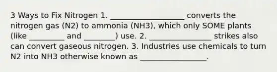 3 Ways to Fix Nitrogen 1. ___________________ converts the nitrogen gas (N2) to ammonia (NH3), which only SOME plants (like _________ and ________) use. 2. ________________ strikes also can convert gaseous nitrogen. 3. Industries use chemicals to turn N2 into NH3 otherwise known as _________________.