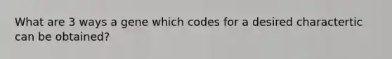 What are 3 ways a gene which codes for a desired charactertic can be obtained?