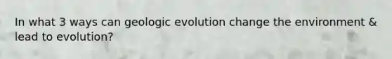 In what 3 ways can geologic evolution change the environment & lead to evolution?