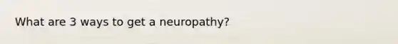 What are 3 ways to get a neuropathy?