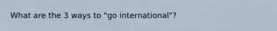 What are the 3 ways to "go international"?