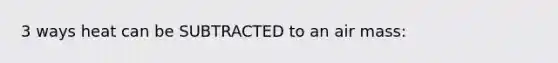 3 ways heat can be SUBTRACTED to an air mass: