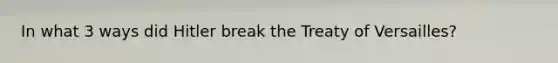 In what 3 ways did Hitler break the Treaty of Versailles?