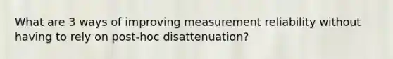 What are 3 ways of improving measurement reliability without having to rely on post-hoc disattenuation?