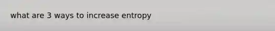 what are 3 ways to increase entropy