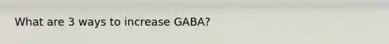 What are 3 ways to increase GABA?