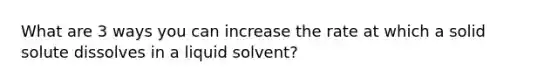 What are 3 ways you can increase the rate at which a solid solute dissolves in a liquid solvent?