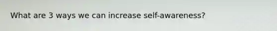 What are 3 ways we can increase self-awareness?