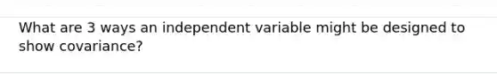 What are 3 ways an independent variable might be designed to show covariance?