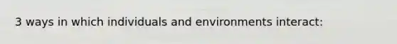 3 ways in which individuals and environments interact: