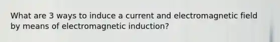 What are 3 ways to induce a current and electromagnetic field by means of <a href='https://www.questionai.com/knowledge/kEXybSZ5Yn-electromagnetic-induction' class='anchor-knowledge'>electromagnetic induction</a>?