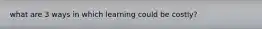 what are 3 ways in which learning could be costly?