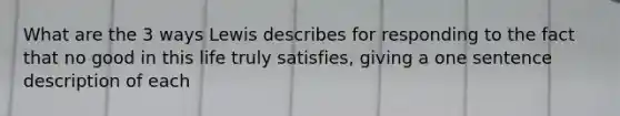 What are the 3 ways Lewis describes for responding to the fact that no good in this life truly satisfies, giving a one sentence description of each